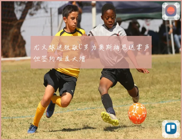 尤文球迷致敬C罗为奥斯梅恩送掌声但签约难度大增