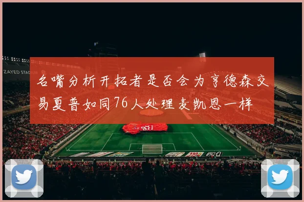 名嘴分析开拓者是否会为亨德森交易夏普如同76人处理麦凯恩一样