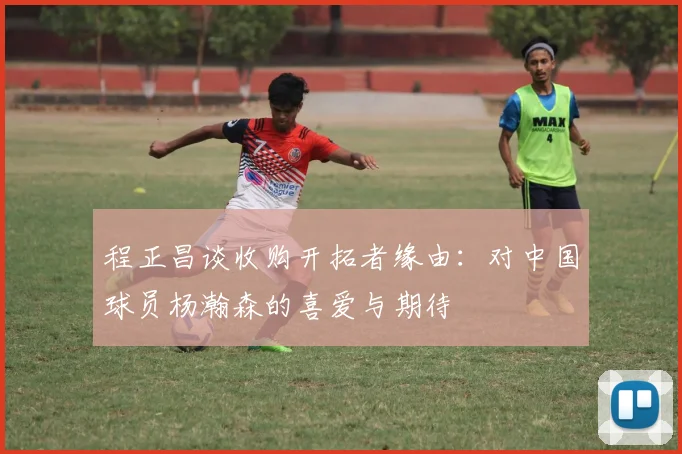 程正昌谈收购开拓者缘由：对中国球员杨瀚森的喜爱与期待