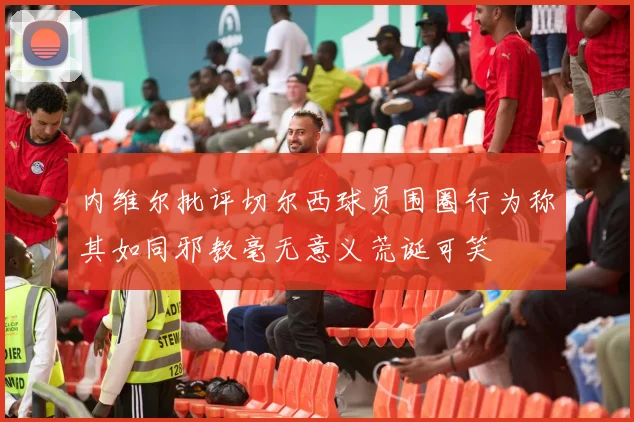 内维尔批评切尔西球员围圈行为称其如同邪教毫无意义荒诞可笑