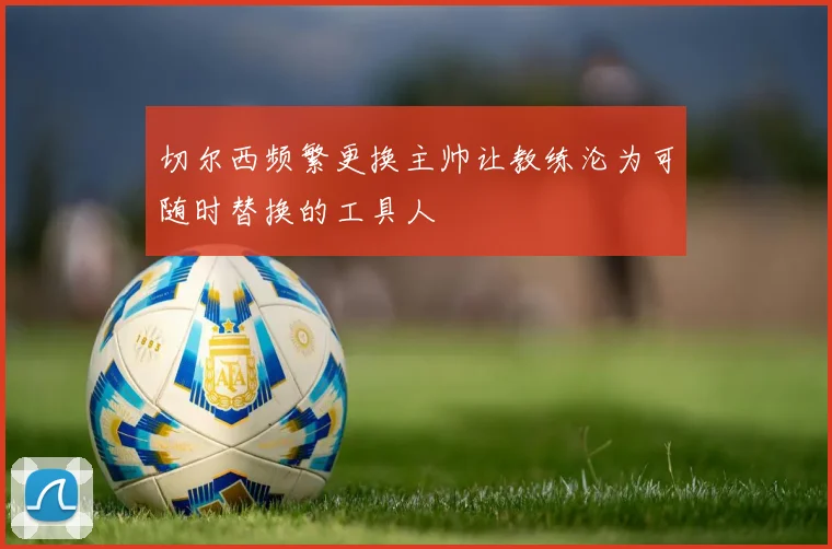 切尔西频繁更换主帅让教练沦为可随时替换的工具人