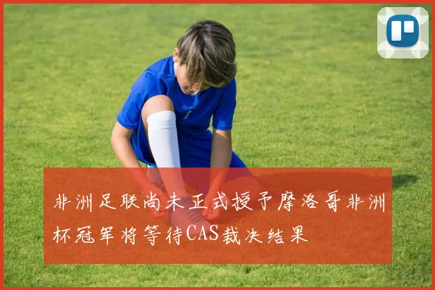非洲足联尚未正式授予摩洛哥非洲杯冠军将等待CAS裁决结果