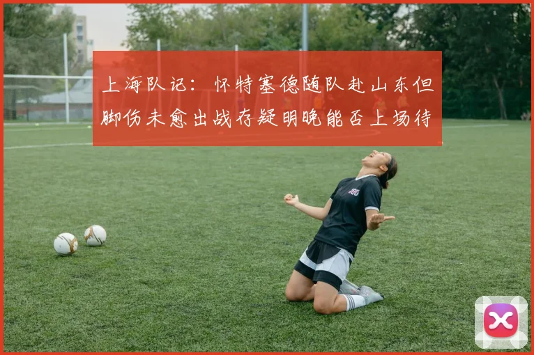 上海队记：怀特塞德随队赴山东但脚伤未愈出战存疑明晚能否上场待定
