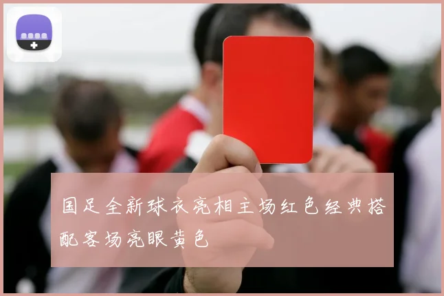 国足全新球衣亮相主场红色经典搭配客场亮眼黄色