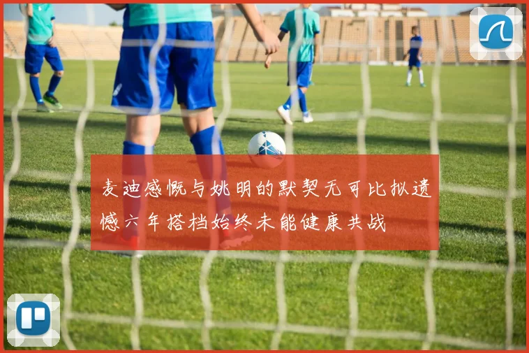 麦迪感慨与姚明的默契无可比拟遗憾六年搭档始终未能健康共战