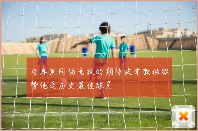 与库里同场竞技的期待波津激动称赞他是历史最佳球员
