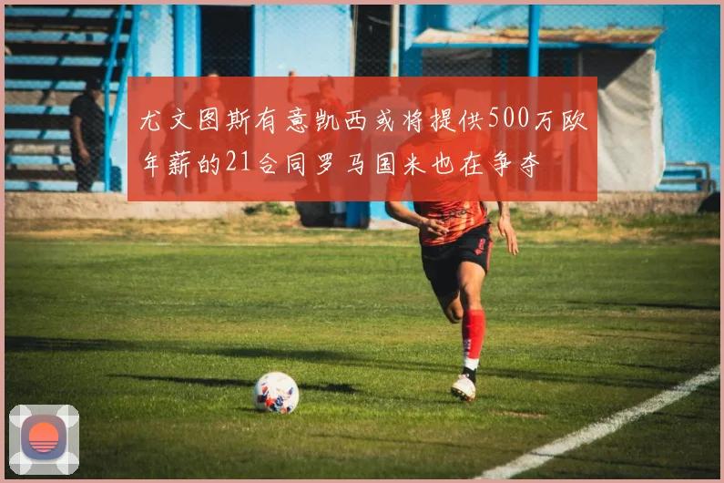 尤文图斯有意凯西或将提供500万欧年薪的21合同罗马国米也在争夺